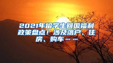 2021年留学生回国福利政策盘点！涉及落户、住房、购车……