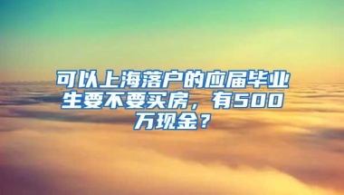 可以上海落户的应届毕业生要不要买房，有500万现金？
