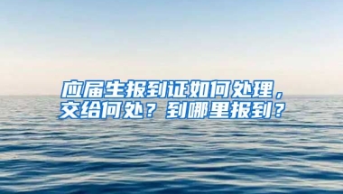应届生报到证如何处理，交给何处？到哪里报到？