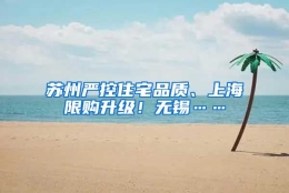 苏州严控住宅品质、上海限购升级！无锡……