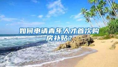 如何申请青年人才首次购房补贴？