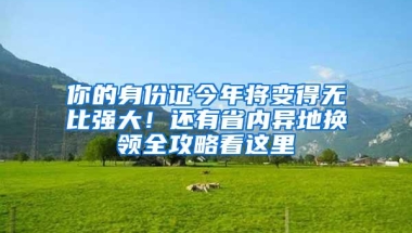 你的身份证今年将变得无比强大！还有省内异地换领全攻略看这里