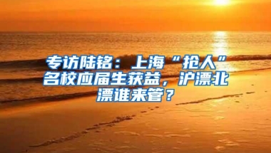专访陆铭：上海“抢人”名校应届生获益，沪漂北漂谁来管？