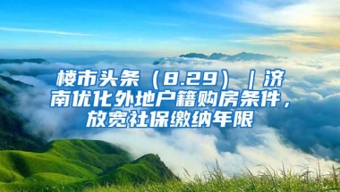 楼市头条（8.29）｜济南优化外地户籍购房条件，放宽社保缴纳年限