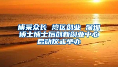 博采众长 湾区创业 深圳博士博士后创新创业中心启动仪式举办