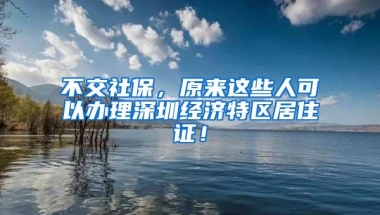 不交社保，原来这些人可以办理深圳经济特区居住证！
