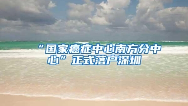 “国家癌症中心南方分中心”正式落户深圳