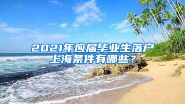 2021年应届毕业生落户上海条件有哪些？