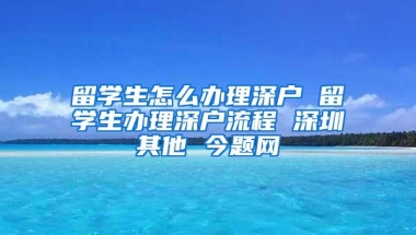 留学生怎么办理深户 留学生办理深户流程 深圳其他 今题网