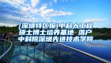 [深圳特区报]中科大工程硕士博士培养基地 落户中科院深圳先进技术学院
