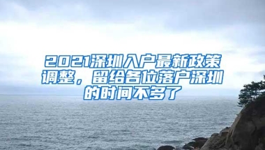 2021深圳入户最新政策调整，留给各位落户深圳的时间不多了