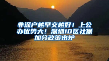 非深户越早交越好！上公办优势大！深圳10区社保加分政策出炉
