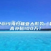 2019海归就业大形势，最高补贴100万？