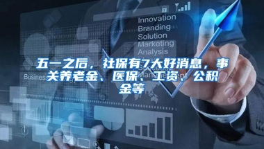 五一之后，社保有7大好消息，事关养老金、医保、工资、公积金等