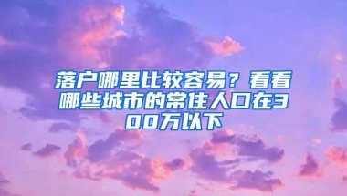 落户哪里比较容易？看看哪些城市的常住人口在300万以下