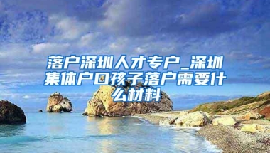 落户深圳人才专户_深圳集体户口孩子落户需要什么材料