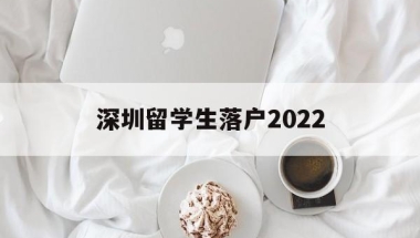 深圳留学生落户2022(深圳留学生落户2021新政)