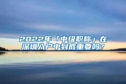 2022年「中级职称」在深圳入户中到底重要吗？