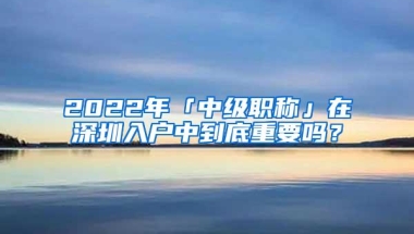 2022年「中级职称」在深圳入户中到底重要吗？