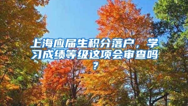 上海应届生积分落户，学习成绩等级这项会审查吗？
