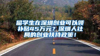 留学生在深圳创业可以领补贴45万元？深圳人社局的创业扶持政策！