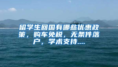 留学生回国有哪些优惠政策，购车免税，无条件落户，学术支持....