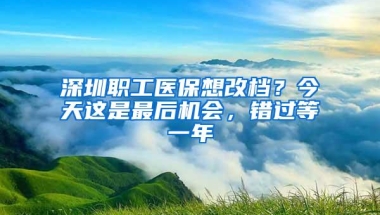 深圳职工医保想改档？今天这是最后机会，错过等一年