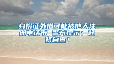 身份证外借可能被他人注册电话卡 警方提示：赶紧自查！