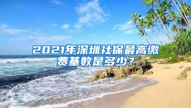 2021年深圳社保最高缴费基数是多少？