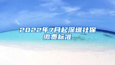 2022年7月起深圳社保缴费标准