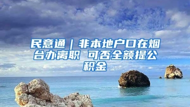 民意通｜非本地户口在烟台办离职 可否全额提公积金