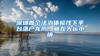 深圳首个法治体检线下平台落户龙岗，就在大运小镇