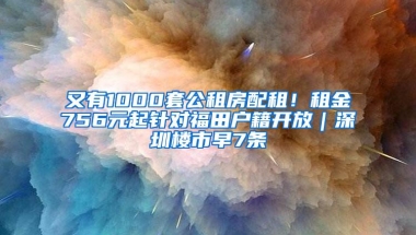 又有1000套公租房配租！租金756元起针对福田户籍开放｜深圳楼市早7条