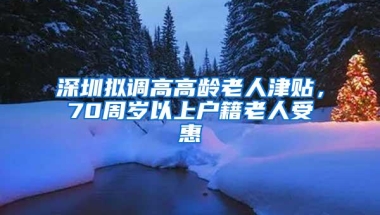 深圳拟调高高龄老人津贴，70周岁以上户籍老人受惠