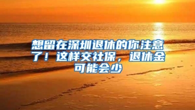 想留在深圳退休的你注意了！这样交社保，退休金可能会少