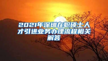 2021年深圳在职硕士人才引进业务办理流程相关解答