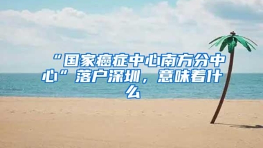 “国家癌症中心南方分中心”落户深圳，意味着什么