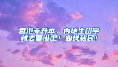香港专升本，内地生留学就去香港吧！曲线移民！