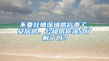 不要吐槽深圳房价贵了，安居房，公租房你深入了解了吗？