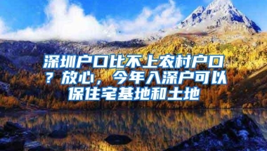 深圳户口比不上农村户口？放心，今年入深户可以保住宅基地和土地