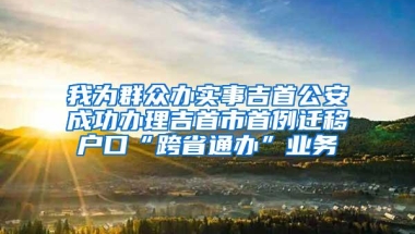 我为群众办实事吉首公安成功办理吉首市首例迁移户口“跨省通办”业务
