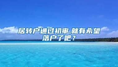 居转户通过初审,就有希望落户了吧？