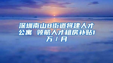 深圳南山8街道将建人才公寓 领航人才租房补贴1万／月