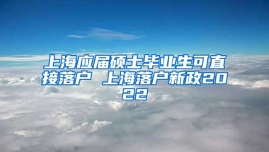 上海应届硕士毕业生可直接落户 上海落户新政2022