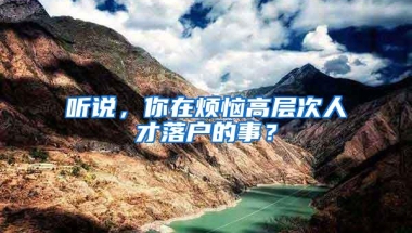 听说，你在烦恼高层次人才落户的事？