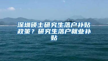 深圳硕士研究生落户补贴政策？研究生落户就业补贴