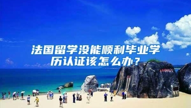 法国留学没能顺利毕业学历认证该怎么办？