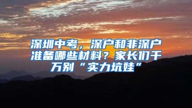 深圳中考，深户和非深户准备哪些材料？家长们千万别“实力坑娃”