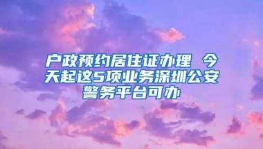 户政预约居住证办理 今天起这5项业务深圳公安警务平台可办