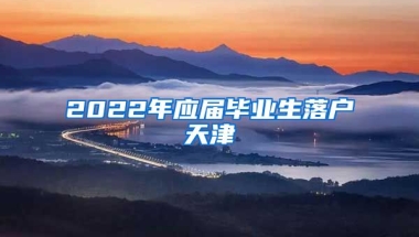 2022年应届毕业生落户天津